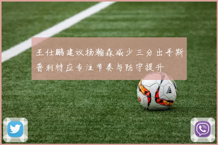 王仕鹏建议杨瀚森减少三分出手斯普利特应专注节奏与防守提升