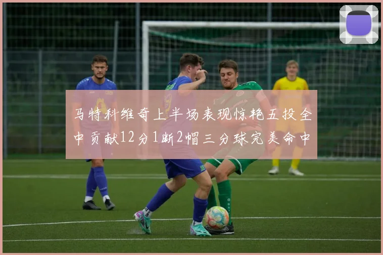 马特科维奇上半场表现惊艳五投全中贡献12分1断2帽三分球完美命中