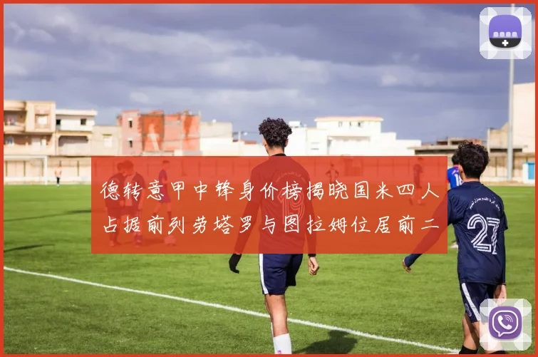 德转意甲中锋身价榜揭晓国米四人占据前列劳塔罗与图拉姆位居前二