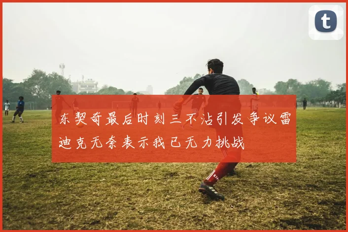 东契奇最后时刻三不沾引发争议雷迪克无奈表示我已无力挑战