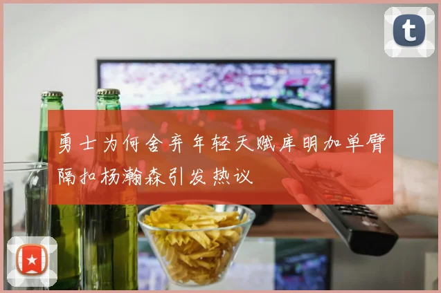 勇士为何舍弃年轻天赋库明加单臂隔扣杨瀚森引发热议
