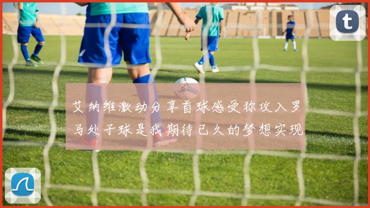 艾纳维激动分享首球感受称攻入罗马处子球是我期待已久的梦想实现