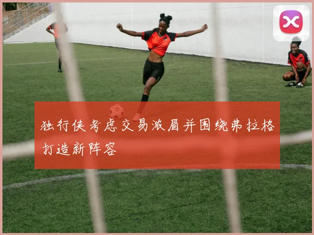 独行侠考虑交易浓眉并围绕弗拉格打造新阵容