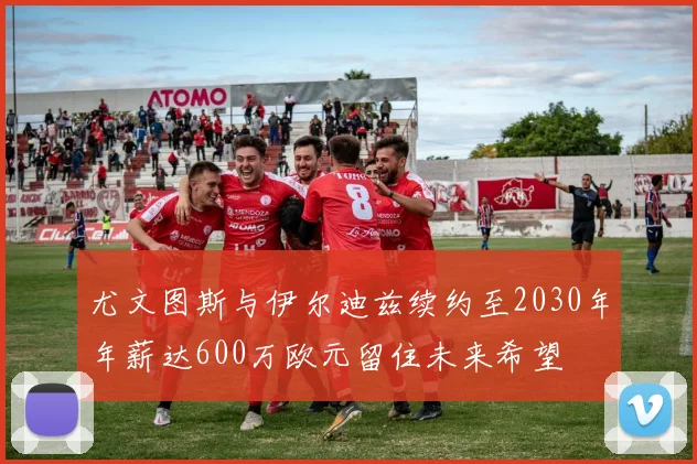 尤文图斯与伊尔迪兹续约至2030年年薪达600万欧元留住未来希望