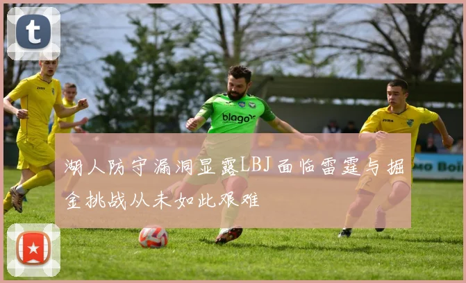 湖人防守漏洞显露LBJ面临雷霆与掘金挑战从未如此艰难