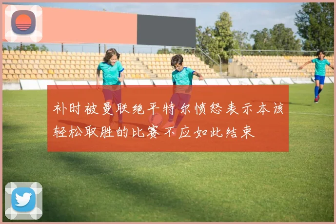 补时被曼联绝平特尔愤怒表示本该轻松取胜的比赛不应如此结束