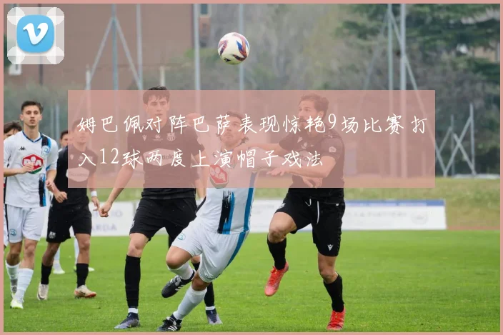 姆巴佩对阵巴萨表现惊艳9场比赛打入12球两度上演帽子戏法