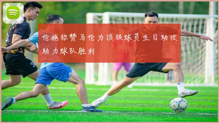 伦施称赞马伦为顶级球员生日助攻助力球队胜利