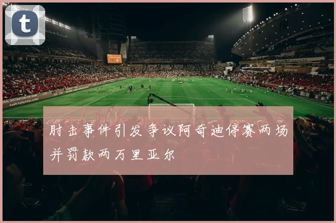 肘击事件引发争议阿奇迪停赛两场并罚款两万里亚尔