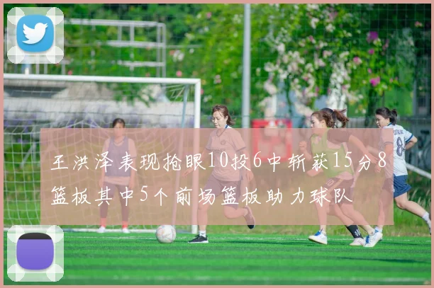 王洪泽表现抢眼10投6中斩获15分8篮板其中5个前场篮板助力球队