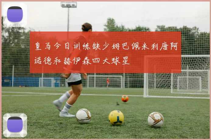 皇马今日训练缺少姆巴佩米利唐阿诺德和赫伊森四大球星