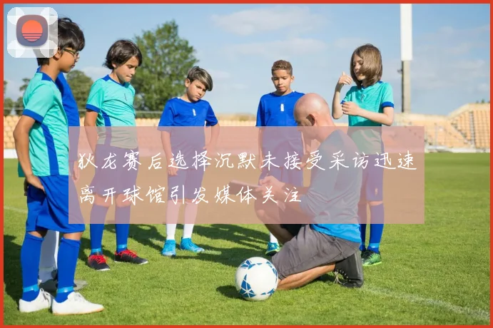 狄龙赛后选择沉默未接受采访迅速离开球馆引发媒体关注