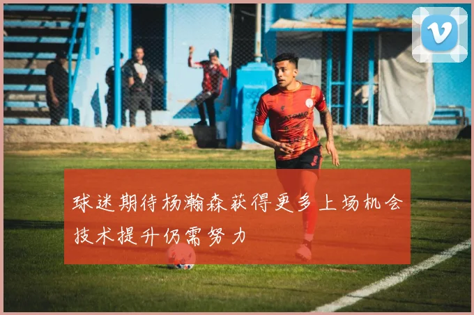 球迷期待杨瀚森获得更多上场机会技术提升仍需努力