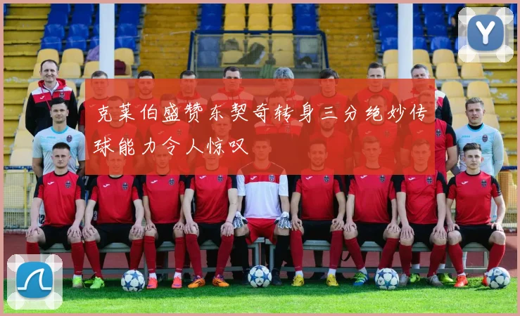 克莱伯盛赞东契奇转身三分绝妙传球能力令人惊叹
