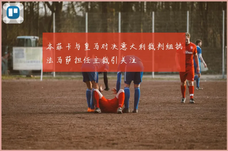 本菲卡与皇马对决意大利裁判组执法马萨担任主裁引关注
