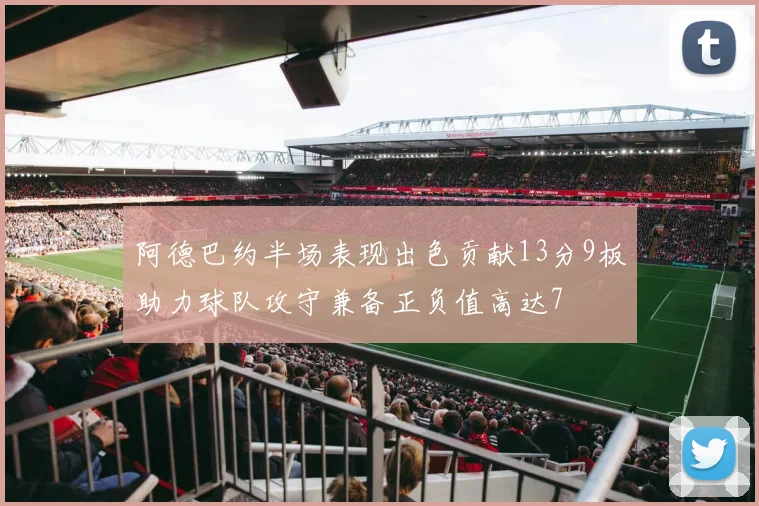 阿德巴约半场表现出色贡献13分9板助力球队攻守兼备正负值高达7