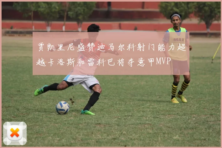 贾凯里尼盛赞迪马尔科射门能力超越卡洛斯和雷科巴将夺意甲MVP