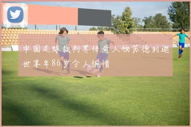 中国足球裁判界传奇人物苏德利逝世享年86岁令人惋惜
