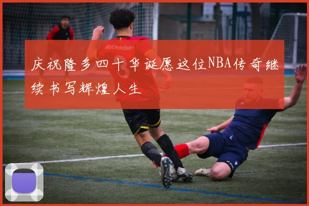庆祝隆多四十华诞愿这位NBA传奇继续书写辉煌人生