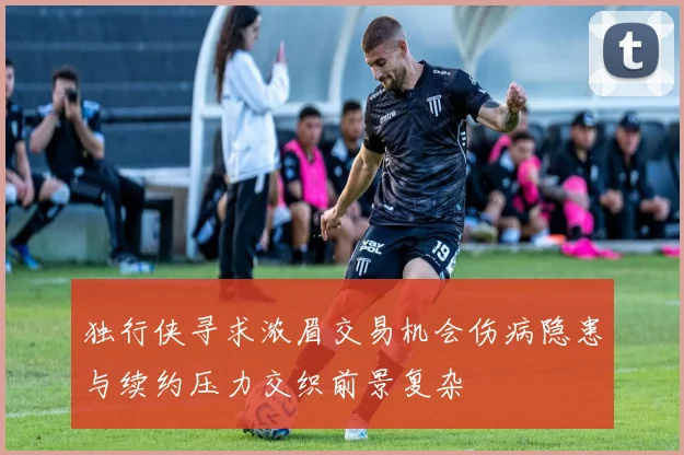 独行侠寻求浓眉交易机会伤病隐患与续约压力交织前景复杂